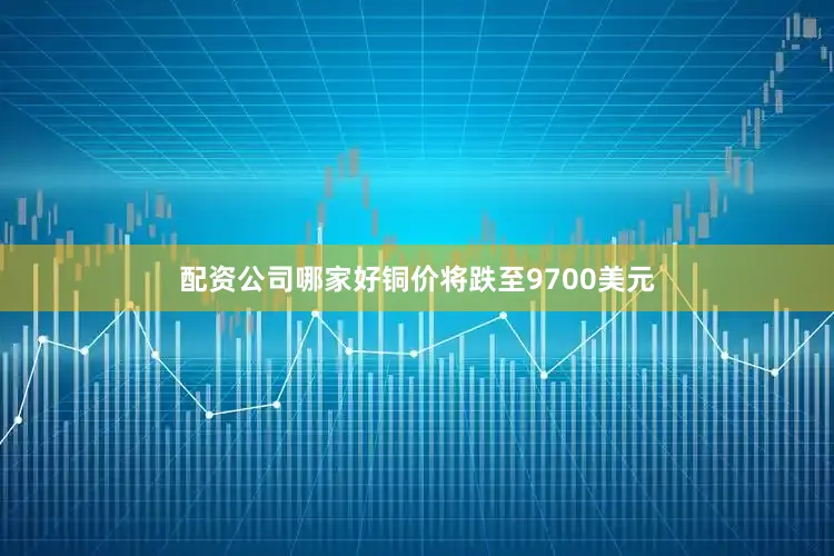 配资公司哪家好铜价将跌至9700美元