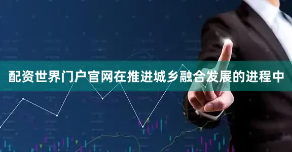 配资世界门户官网在推进城乡融合发展的进程中