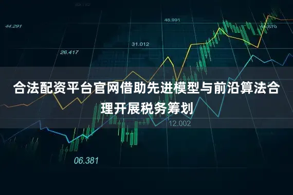 合法配资平台官网借助先进模型与前沿算法合理开展税务筹划