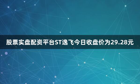 股票实盘配资平台ST逸飞今日收盘价为29.28元