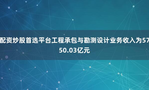 配资炒股首选平台工程承包与勘测设计业务收入为5750.03亿元