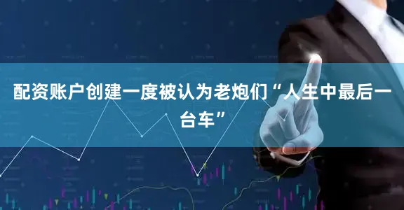 配资账户创建一度被认为老炮们“人生中最后一台车”