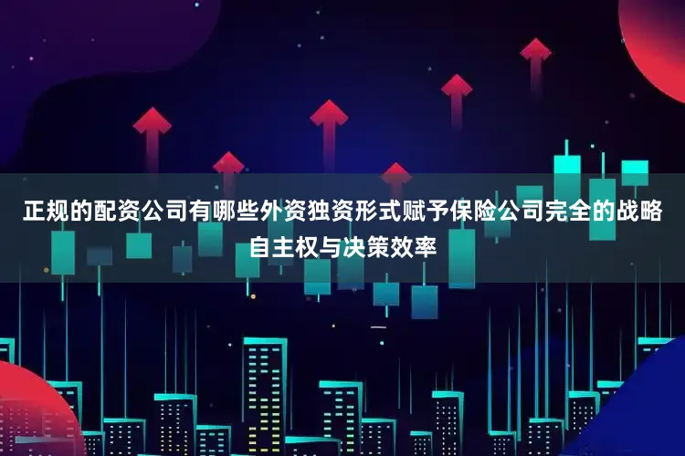正规的配资公司有哪些外资独资形式赋予保险公司完全的战略自主权与决策效率