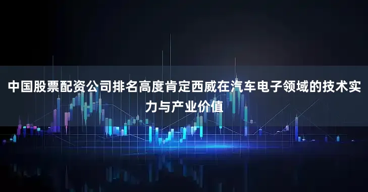 中国股票配资公司排名高度肯定西威在汽车电子领域的技术实力与产业价值