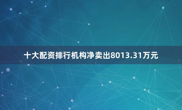十大配资排行机构净卖出8013.31万元