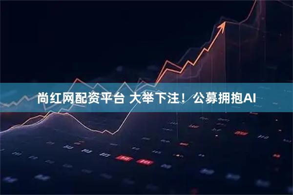 尚红网配资平台 大举下注！公募拥抱AI