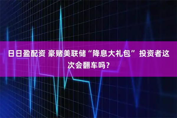 日日盈配资 豪赌美联储“降息大礼包” 投资者这次会翻车吗?