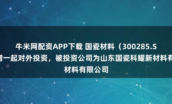 牛米网配资APP下载 国瓷材料（300285.SZ）新增一起对外投资，被投资公司为山东国瓷科耀新材料有限公司