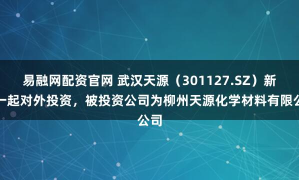 易融网配资官网 武汉天源（301127.SZ）新增一起对外投资，被投资公司为柳州天源化学材料有限公司