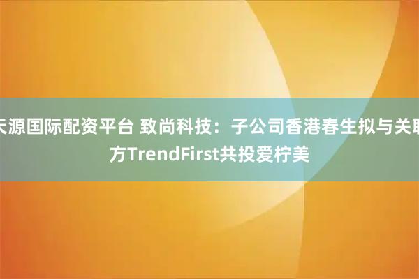 天源国际配资平台 致尚科技：子公司香港春生拟与关联方TrendFirst共投爱柠美