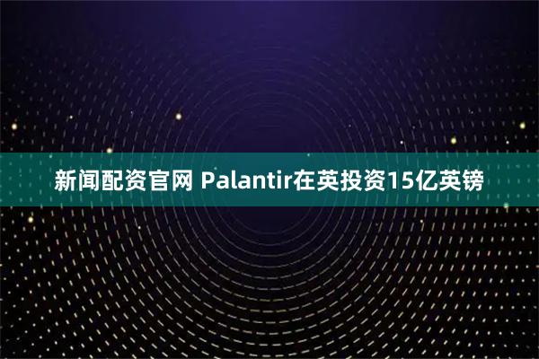 新闻配资官网 Palantir在英投资15亿英镑