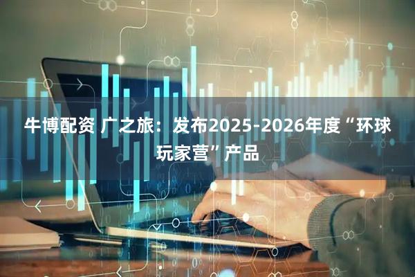 牛博配资 广之旅:发布2025-2026年度“环球玩家营”产品