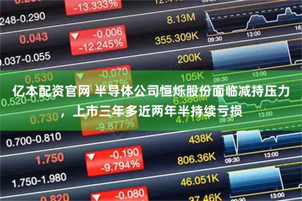 亿本配资官网 半导体公司恒烁股份面临减持压力，上市三年多近两年半持续亏损