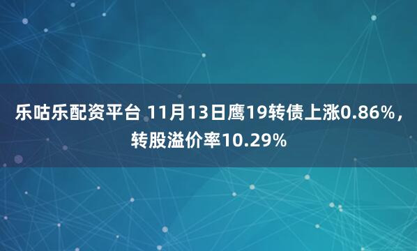 乐咕乐配资平台 11月13日鹰19转债上涨0.86%,转股溢价率10.29%