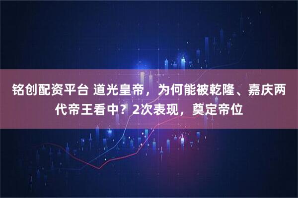 铭创配资平台 道光皇帝,为何能被乾隆、嘉庆两代帝王看中?2次表现,奠定帝位