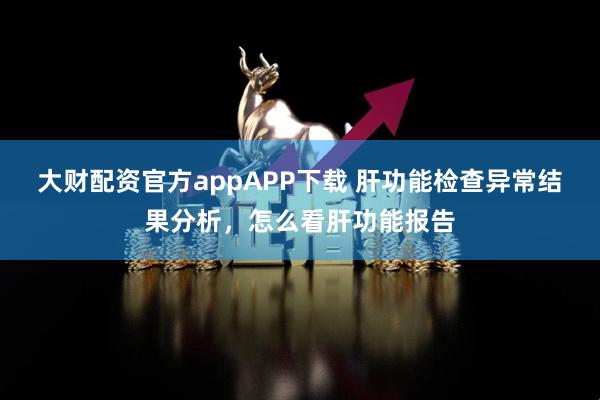 大财配资官方appAPP下载 肝功能检查异常结果分析，怎么看肝功能报告
