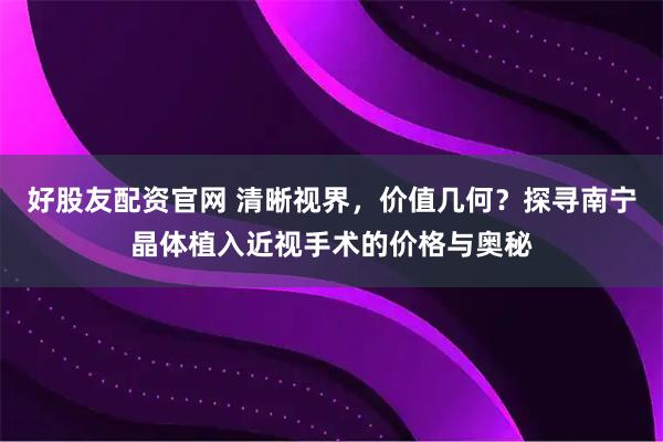 好股友配资官网 清晰视界,价值几何?探寻南宁晶体植入近视手术的价格与奥秘