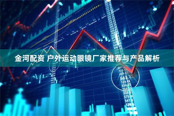 金河配资 户外运动眼镜厂家推荐与产品解析