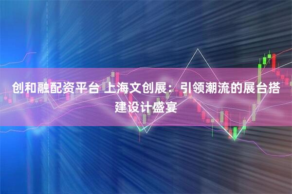 创和融配资平台 上海文创展：引领潮流的展台搭建设计盛宴