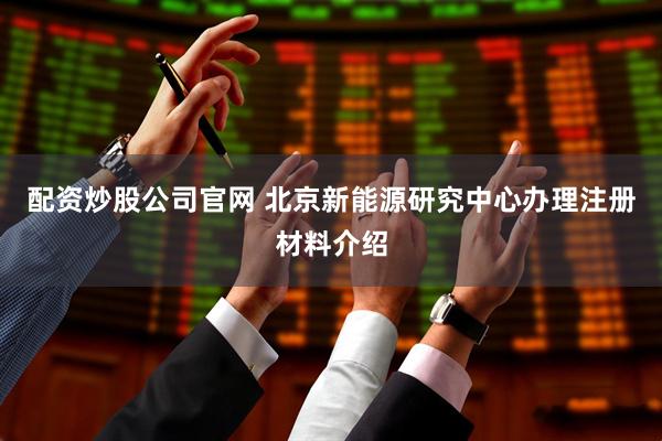 配资炒股公司官网 北京新能源研究中心办理注册材料介绍
